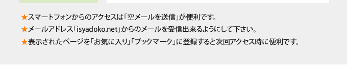 スマートフォンからのアクセスは「空メールを送信」が便利です。 メールアドレス「isyadoko.net」からのメールを受信出来るようにして下さい。表示されたページを「お気に入り」「ブックマーク」に登録すると次回アクセス時に便利です。
