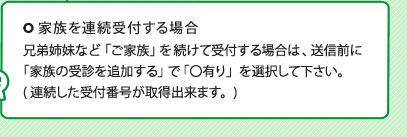家族を連続受付する場合 兄弟姉妹など「ご家族」を続けて受付する場合は、送信前に「家族の受診を追加する」で「〇有り」を選択して下さい。(連続した受付番号が取得出来ます。)